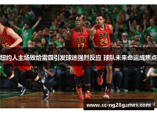 纽约人主场败给雷霆引发球迷强烈反应 球队未来命运成焦点