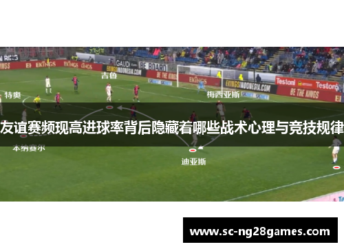友谊赛频现高进球率背后隐藏着哪些战术心理与竞技规律