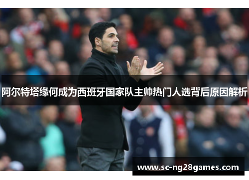 阿尔特塔缘何成为西班牙国家队主帅热门人选背后原因解析 阿尔特塔缘何成为西班牙国家队主帅热门人选背后原因解析