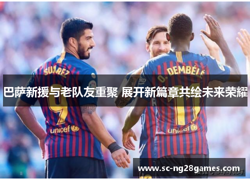 巴萨新援与老队友重聚 展开新篇章共绘未来荣耀 巴萨新援与老队友重聚 展开新篇章共绘未来荣耀