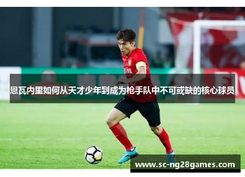 恩瓦内里如何从天才少年到成为枪手队中不可或缺的核心球员