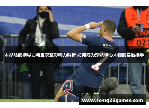 本泽马的领导力与更衣室影响力解析 如何成为球队核心人物的幕后推手