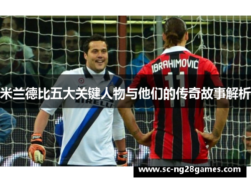 米兰德比五大关键人物与他们的传奇故事解析 米兰德比五大关键人物与他们的传奇故事解析