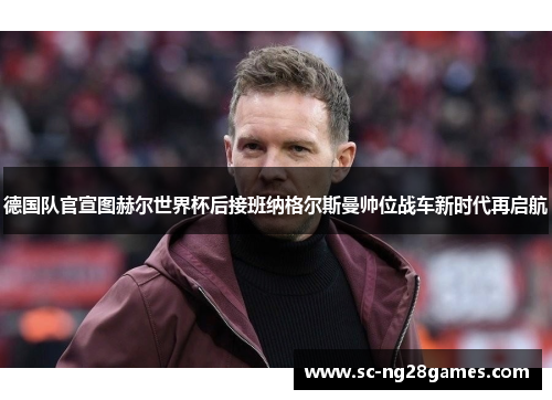 德国队官宣图赫尔世界杯后接班纳格尔斯曼帅位战车新时代再启航 德国队官宣图赫尔世界杯后接班纳格尔斯曼帅位战车新时代再启航