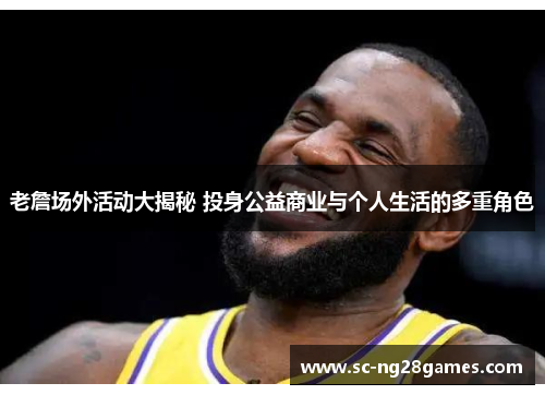 老詹场外活动大揭秘 投身公益商业与个人生活的多重角色 老詹场外活动大揭秘 投身公益商业与个人生活的多重角色