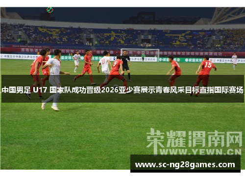 中国男足 U17 国家队成功晋级2026亚少赛展示青春风采目标直指国际赛场
